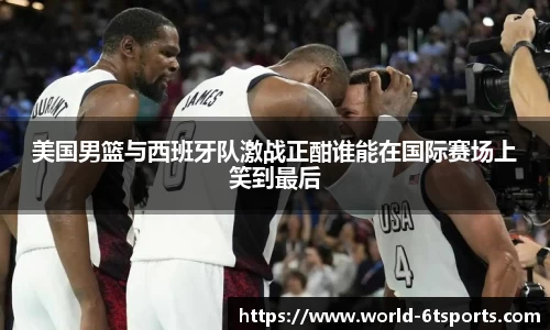 美国男篮与西班牙队激战正酣谁能在国际赛场上笑到最后